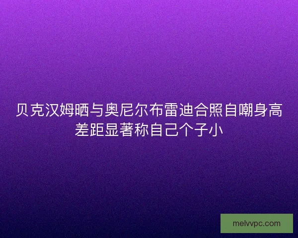 贝克汉姆晒与奥尼尔布雷迪合照自嘲身高差距显著称自己个子小