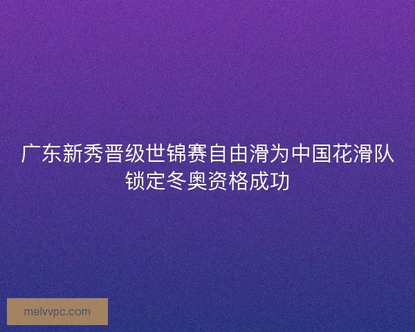 广东新秀晋级世锦赛自由滑为中国花滑队锁定冬奥资格成功