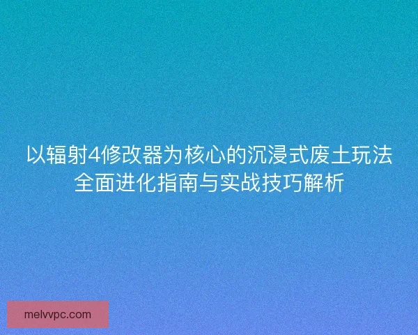 以辐射4修改器为核心的沉浸式废土玩法全面进化指南与实战技巧解析