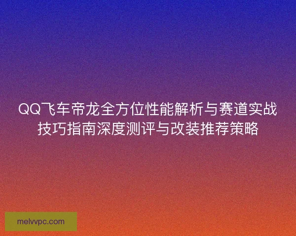 QQ飞车帝龙全方位性能解析与赛道实战技巧指南深度测评与改装推荐策略
