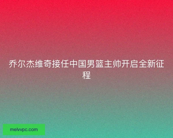 乔尔杰维奇接任中国男篮主帅开启全新征程