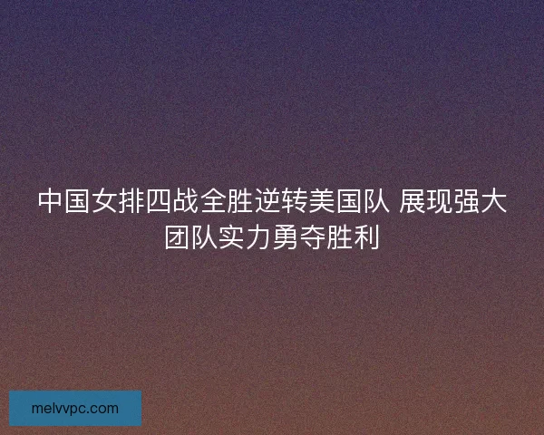 中国女排四战全胜逆转美国队 展现强大团队实力勇夺胜利