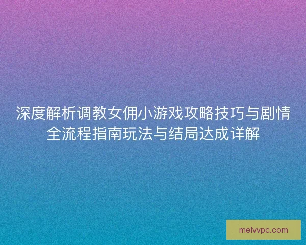 深度解析调教女佣小游戏攻略技巧与剧情全流程指南玩法与结局达成详解