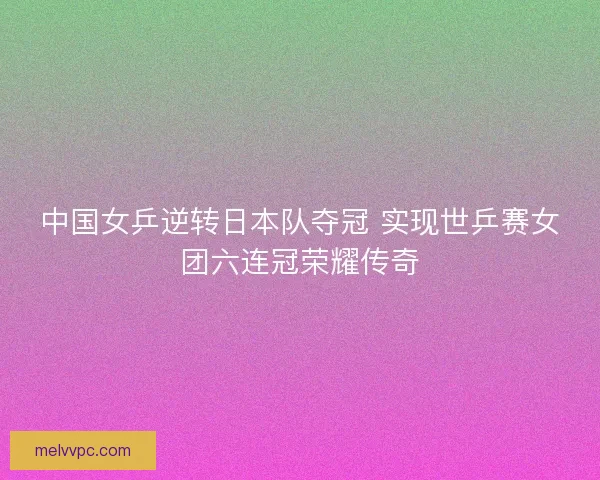 中国女乒逆转日本队夺冠 实现世乒赛女团六连冠荣耀传奇