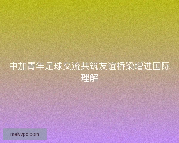 中加青年足球交流共筑友谊桥梁增进国际理解