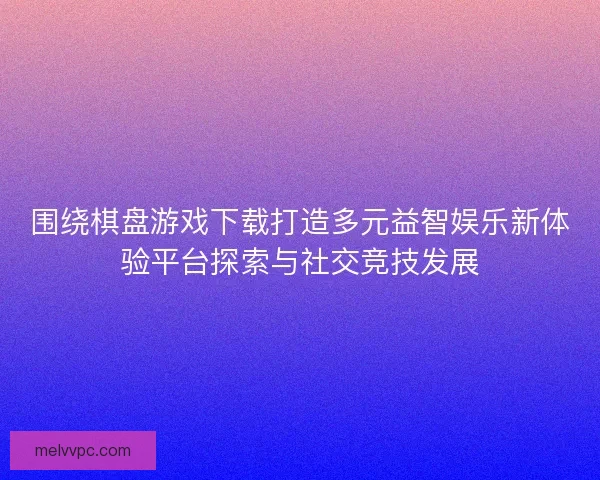 围绕棋盘游戏下载打造多元益智娱乐新体验平台探索与社交竞技发展