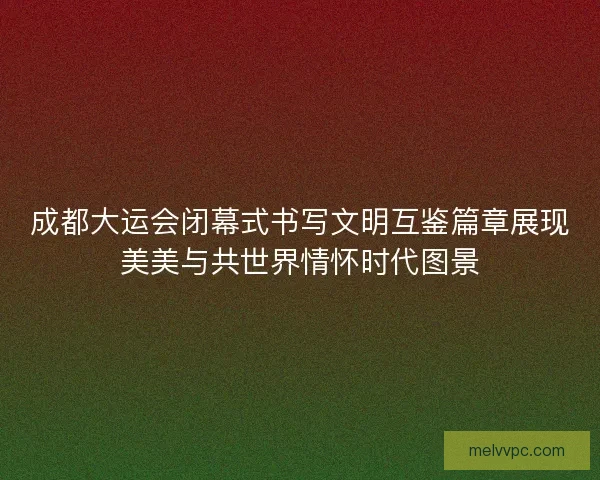 成都大运会闭幕式书写文明互鉴篇章展现美美与共世界情怀时代图景