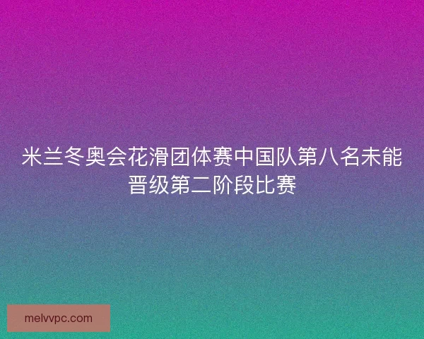 米兰冬奥会花滑团体赛中国队第八名未能晋级第二阶段比赛
