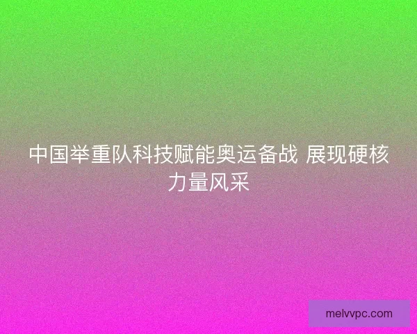中国举重队科技赋能奥运备战 展现硬核力量风采