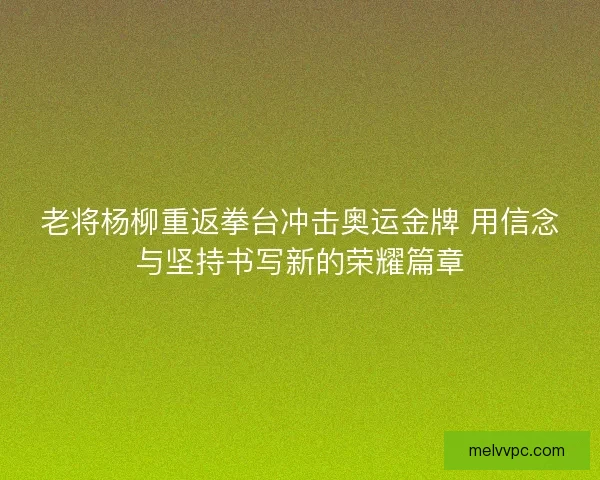 老将杨柳重返拳台冲击奥运金牌 用信念与坚持书写新的荣耀篇章