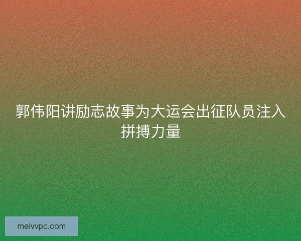 郭伟阳讲励志故事为大运会出征队员注入拼搏力量