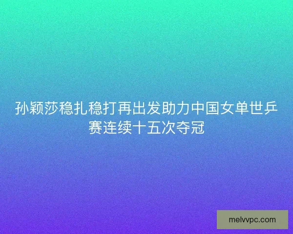 孙颖莎稳扎稳打再出发助力中国女单世乒赛连续十五次夺冠