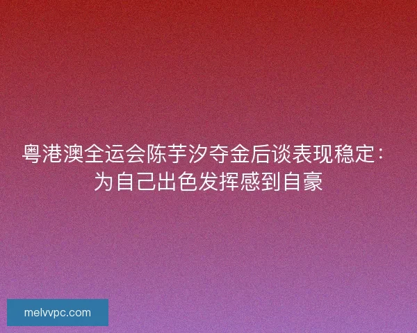 粤港澳全运会陈芋汐夺金后谈表现稳定：为自己出色发挥感到自豪