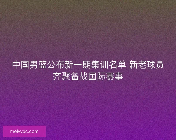 中国男篮公布新一期集训名单 新老球员齐聚备战国际赛事