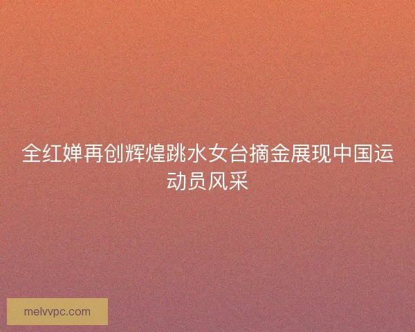 全红婵再创辉煌跳水女台摘金展现中国运动员风采