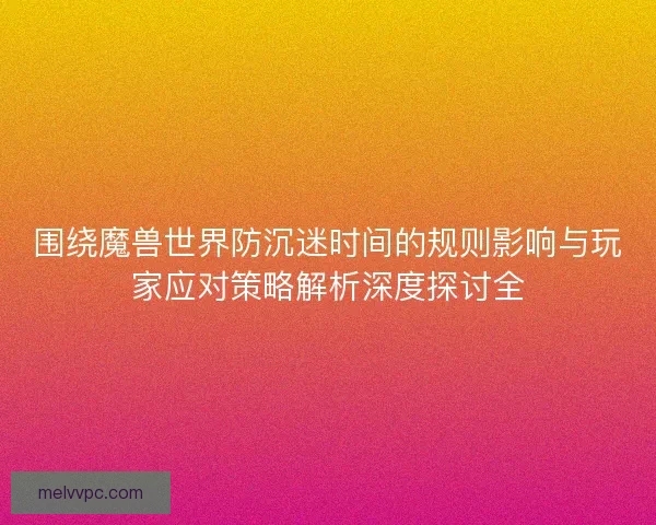 围绕魔兽世界防沉迷时间的规则影响与玩家应对策略解析深度探讨全