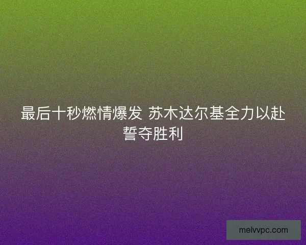最后十秒燃情爆发 苏木达尔基全力以赴誓夺胜利