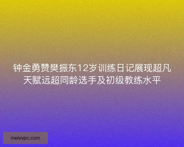 钟金勇赞樊振东12岁训练日记展现超凡天赋远超同龄选手及初级教练水平