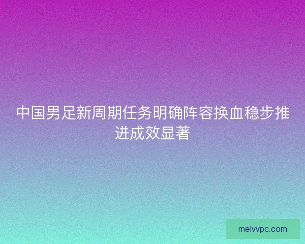 中国男足新周期任务明确阵容换血稳步推进成效显著