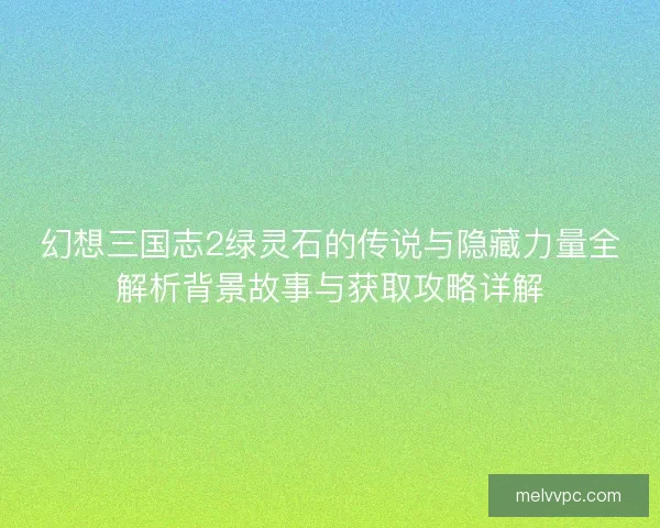 幻想三国志2绿灵石的传说与隐藏力量全解析背景故事与获取攻略详解