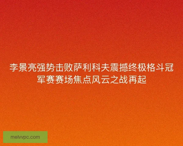 李景亮强势击败萨利科夫震撼终极格斗冠军赛赛场焦点风云之战再起