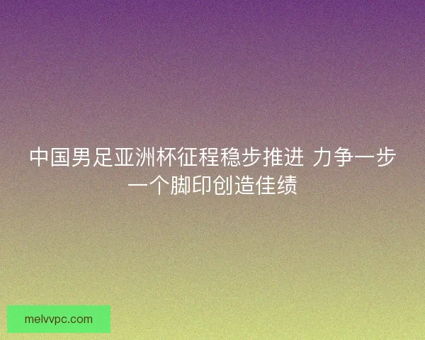 中国男足亚洲杯征程稳步推进 力争一步一个脚印创造佳绩