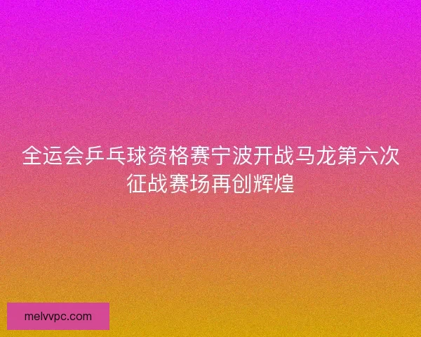 全运会乒乓球资格赛宁波开战马龙第六次征战赛场再创辉煌