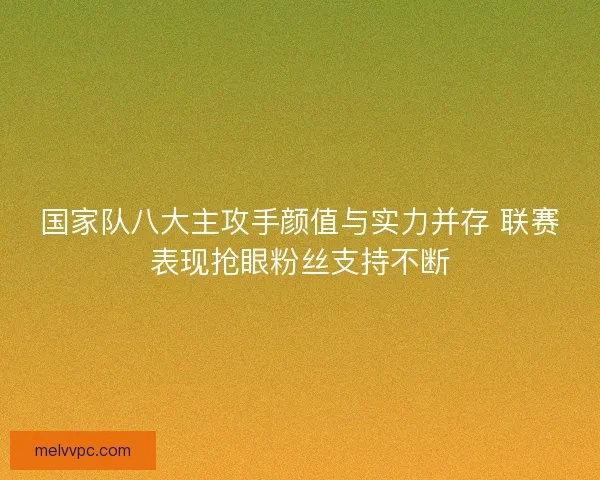 国家队八大主攻手颜值与实力并存 联赛表现抢眼粉丝支持不断