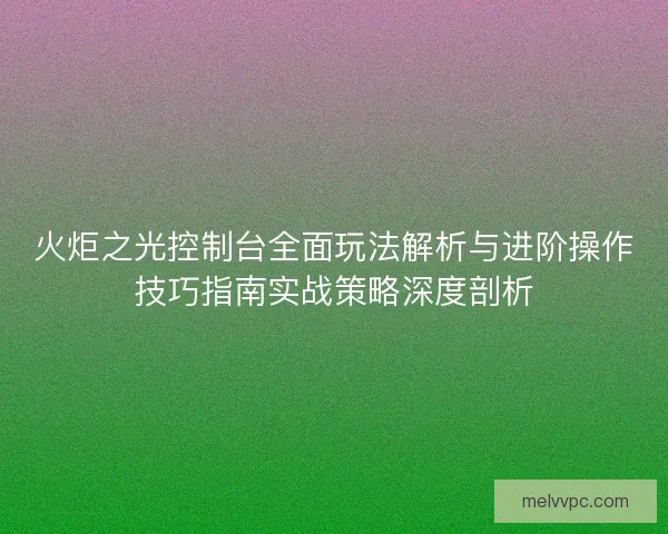 火炬之光控制台全面玩法解析与进阶操作技巧指南实战策略深度剖析