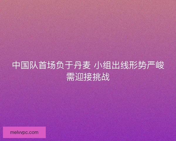 中国队首场负于丹麦 小组出线形势严峻需迎接挑战