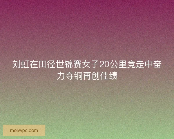 刘虹在田径世锦赛女子20公里竞走中奋力夺铜再创佳绩