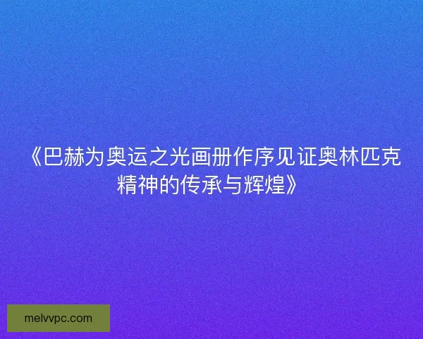 《巴赫为奥运之光画册作序见证奥林匹克精神的传承与辉煌》